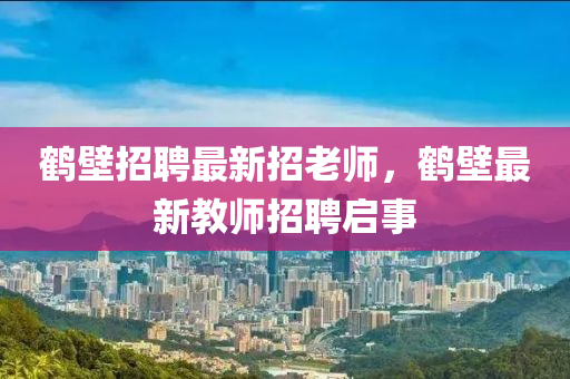 鶴壁招聘最新招老師，鶴壁最新教師招聘啟事