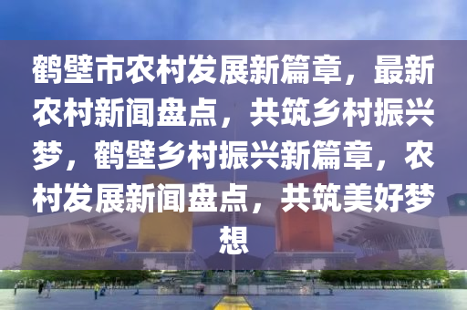 鶴壁市農(nóng)村發(fā)展新篇章，最新農(nóng)村新聞盤點，共筑鄉(xiāng)村振興夢，鶴壁鄉(xiāng)村振興新篇章，農(nóng)村發(fā)展新聞盤點，共筑美好夢想