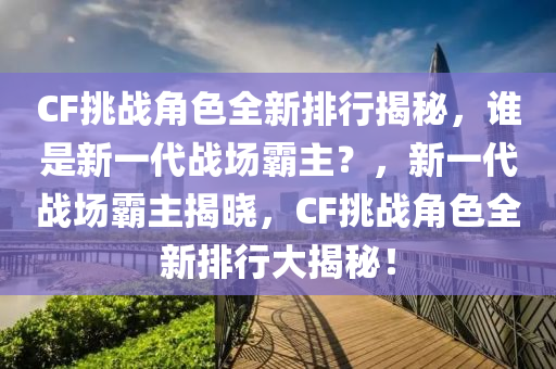 CF挑戰(zhàn)角色全新排行揭秘，誰(shuí)是新一代戰(zhàn)場(chǎng)霸主？，新一代戰(zhàn)場(chǎng)霸主揭曉，CF挑戰(zhàn)角色全新排行大揭秘！