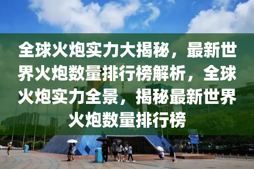 全球火炮實(shí)力大揭秘，最新世界火炮數(shù)量排行榜解析，全球火炮實(shí)力全景，揭秘最新世界火炮數(shù)量排行榜