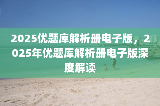2025優(yōu)題庫(kù)解析冊(cè)電子版，2025年優(yōu)題庫(kù)解析冊(cè)電子版深度解讀