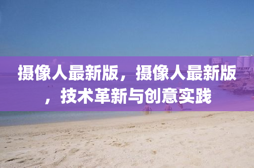攝像人最新版，攝像人最新版，技術(shù)革新與創(chuàng)意實踐