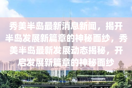 秀美半島最新消息新聞，揭開半島發(fā)展新篇章的神秘面紗，秀美半島最新發(fā)展動態(tài)揭秘，開啟發(fā)展新篇章的神秘面紗