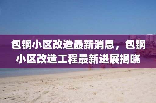 包鋼小區(qū)改造最新消息，包鋼小區(qū)改造工程最新進(jìn)展揭曉