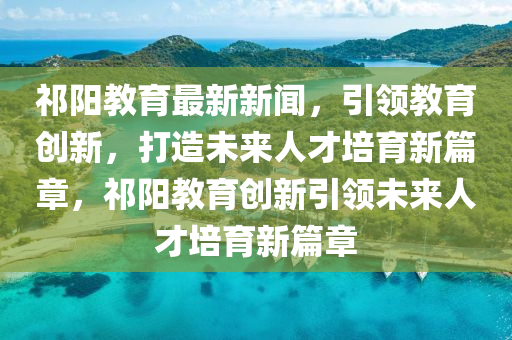 祁陽教育最新新聞，引領(lǐng)教育創(chuàng)新，打造未來人才培育新篇章，祁陽教育創(chuàng)新引領(lǐng)未來人才培育新篇章