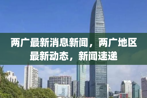 兩廣最新消息新聞，兩廣地區(qū)最新動態(tài)，新聞速遞