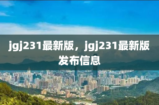 jgj231最新版，jgj231最新版發(fā)布信息