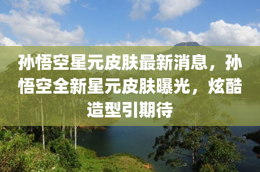 孫悟空星元皮膚最新消息，孫悟空全新星元皮膚曝光，炫酷造型引期待