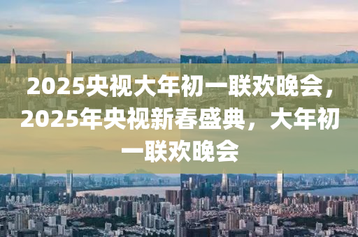 2025央視大年初一聯(lián)歡晚會(huì)，2025年央視新春盛典，大年初一聯(lián)歡晚會(huì)