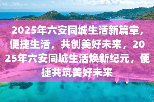 2025年六安同城生活新篇章，便捷生活，共創(chuàng)美好未來，2025年六安同城生活煥新紀(jì)元，便捷共筑美好未來