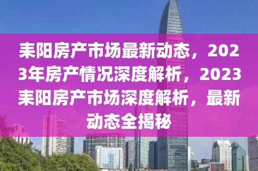 耒陽房產(chǎn)市場(chǎng)最新動(dòng)態(tài)，2023年房產(chǎn)情況深度解析，2023耒陽房產(chǎn)市場(chǎng)深度解析，最新動(dòng)態(tài)全揭秘