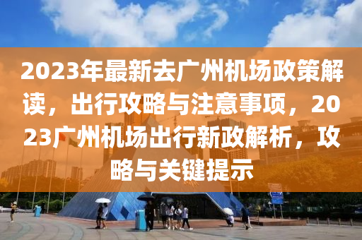 2023年最新去廣州機(jī)場政策解讀，出行攻略與注意事項(xiàng)，2023廣州機(jī)場出行新政解析，攻略與關(guān)鍵提示