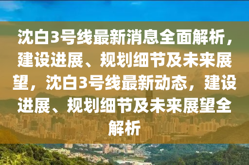 沈白3號(hào)線最新消息全面解析，建設(shè)進(jìn)展、規(guī)劃細(xì)節(jié)及未來展望，沈白3號(hào)線最新動(dòng)態(tài)，建設(shè)進(jìn)展、規(guī)劃細(xì)節(jié)及未來展望全解析