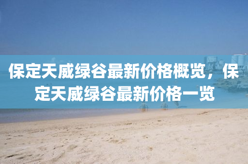 保定天威綠谷最新價(jià)格概覽，保定天威綠谷最新價(jià)格一覽