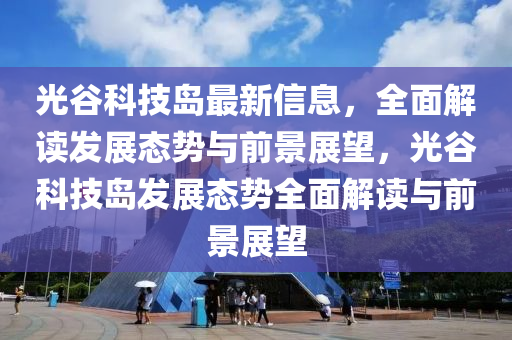 光谷科技島最新信息，全面解讀發(fā)展態(tài)勢(shì)與前景展望，光谷科技島發(fā)展態(tài)勢(shì)全面解讀與前景展望