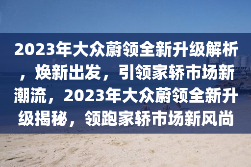 2023年大眾蔚領(lǐng)全新升級(jí)解析，煥新出發(fā)，引領(lǐng)家轎市場(chǎng)新潮流，2023年大眾蔚領(lǐng)全新升級(jí)揭秘，領(lǐng)跑家轎市場(chǎng)新風(fēng)尚