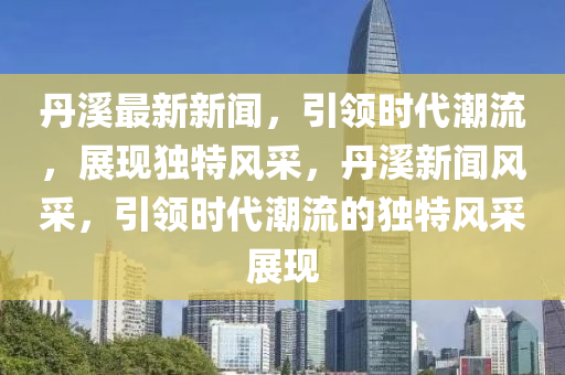 丹溪最新新聞，引領(lǐng)時(shí)代潮流，展現(xiàn)獨(dú)特風(fēng)采，丹溪新聞風(fēng)采，引領(lǐng)時(shí)代潮流的獨(dú)特風(fēng)采展現(xiàn)