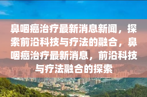 鼻咽癌治療最新消息新聞，探索前沿科技與療法的融合，鼻咽癌治療最新消息，前沿科技與療法融合的探索