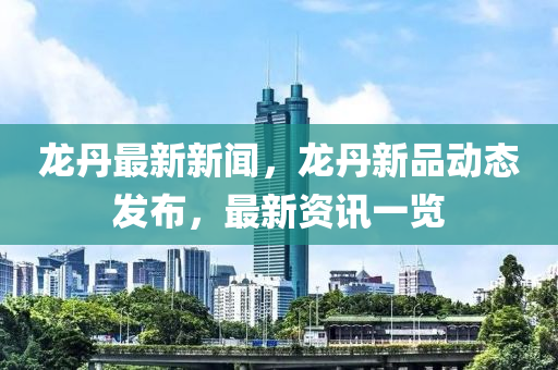 龍丹最新新聞，龍丹新品動(dòng)態(tài)發(fā)布，最新資訊一覽