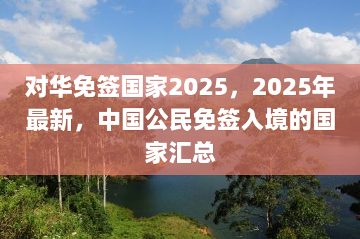 對(duì)華免簽國家2025，2025年最新，中國公民免簽入境的國家匯總