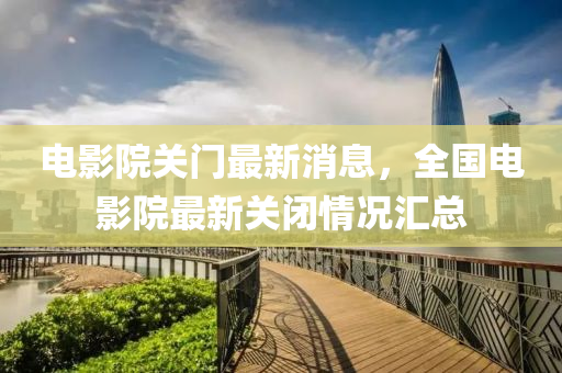 電影院關(guān)門最新消息，全國電影院最新關(guān)閉情況匯總