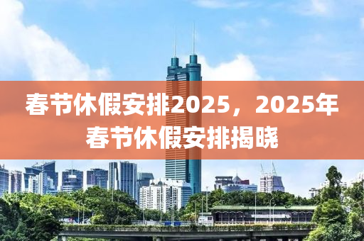 春節(jié)休假安排2025，2025年春節(jié)休假安排揭曉
