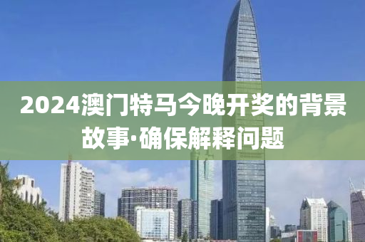 2024澳門特馬今晚開獎的背景故事·確保解釋問題