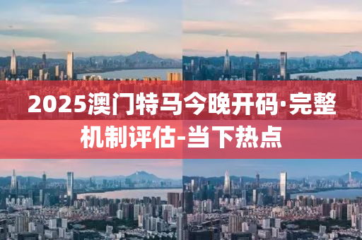 2025澳門(mén)特馬今晚開(kāi)碼·完整機(jī)制評(píng)估-當(dāng)下熱點(diǎn)