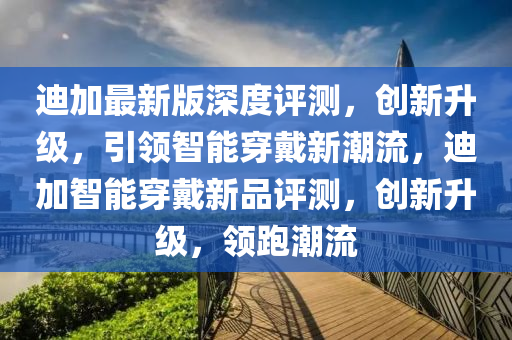 迪加最新版深度評(píng)測(cè)，創(chuàng)新升級(jí)，引領(lǐng)智能穿戴新潮流，迪加智能穿戴新品評(píng)測(cè)，創(chuàng)新升級(jí)，領(lǐng)跑潮流