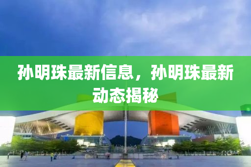 孫明珠最新信息，孫明珠最新動(dòng)態(tài)揭秘