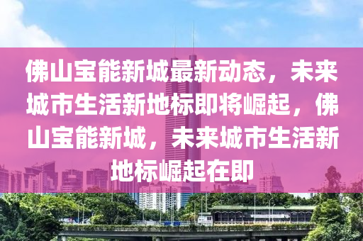 佛山寶能新城最新動態(tài)，未來城市生活新地標(biāo)即將崛起，佛山寶能新城，未來城市生活新地標(biāo)崛起在即