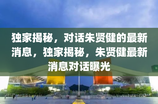 獨(dú)家揭秘，對(duì)話朱賢健的最新消息，獨(dú)家揭秘，朱賢健最新消息對(duì)話曝光