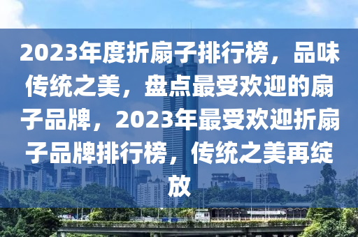 2023年度折扇子排行榜，品味傳統(tǒng)之美，盤(pán)點(diǎn)最受歡迎的扇子品牌，2023年最受歡迎折扇子品牌排行榜，傳統(tǒng)之美再綻放