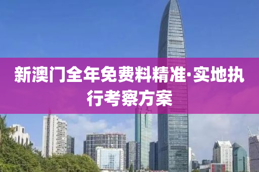 新澳門全年免費料精準(zhǔn)·實地執(zhí)行考察方案