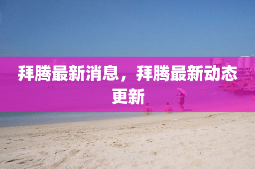 拜騰最新消息，拜騰最新動態(tài)更新
