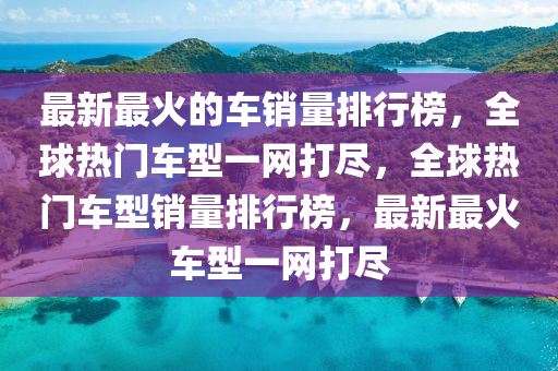 最新最火的車銷量排行榜，全球熱門車型一網(wǎng)打盡，全球熱門車型銷量排行榜，最新最火車型一網(wǎng)打盡