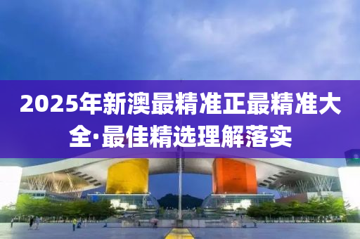 2025年新澳最精準正最精準大全·最佳精選理解落實