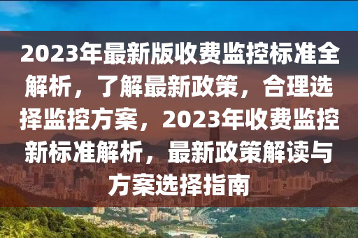 2023年最新版收費監(jiān)控標準全解析，了解最新政策，合理選擇監(jiān)控方案，2023年收費監(jiān)控新標準解析，最新政策解讀與方案選擇指南