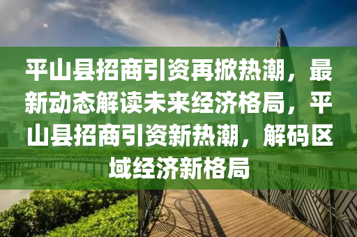 平山縣招商引資再掀熱潮，最新動態(tài)解讀未來經(jīng)濟格局，平山縣招商引資新熱潮，解碼區(qū)域經(jīng)濟新格局