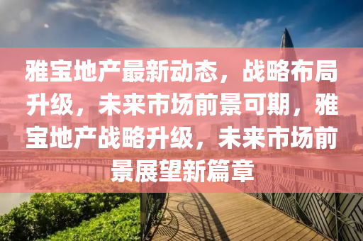 雅寶地產(chǎn)最新動(dòng)態(tài)，戰(zhàn)略布局升級(jí)，未來(lái)市場(chǎng)前景可期，雅寶地產(chǎn)戰(zhàn)略升級(jí)，未來(lái)市場(chǎng)前景展望新篇章