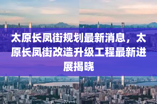太原長(zhǎng)鳳街規(guī)劃最新消息，太原長(zhǎng)鳳街改造升級(jí)工程最新進(jìn)展揭曉