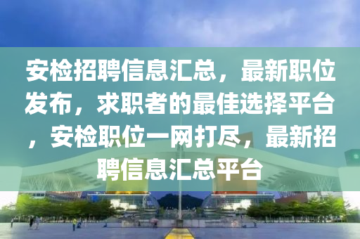安檢招聘信息匯總，最新職位發(fā)布，求職者的最佳選擇平臺(tái)，安檢職位一網(wǎng)打盡，最新招聘信息匯總平臺(tái)