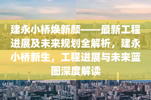 建永小橋煥新顏——最新工程進(jìn)展及未來規(guī)劃全解析，建永小橋新生，工程進(jìn)展與未來藍(lán)圖深度解讀