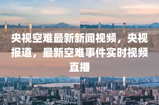 央視空難最新新聞視頻，央視報道，最新空難事件實時視頻直播