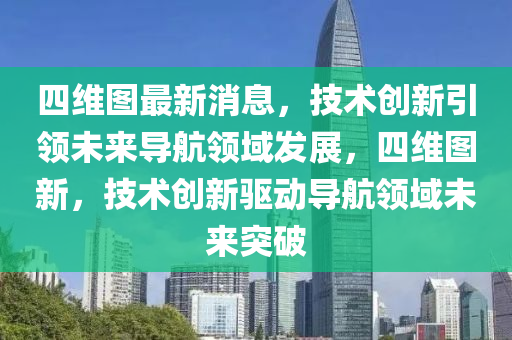 四維圖最新消息，技術(shù)創(chuàng)新引領(lǐng)未來導(dǎo)航領(lǐng)域發(fā)展，四維圖新，技術(shù)創(chuàng)新驅(qū)動導(dǎo)航領(lǐng)域未來突破