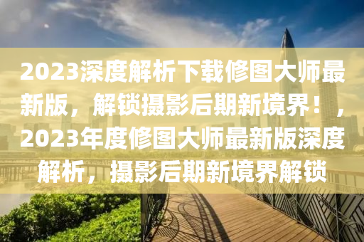 2023深度解析下載修圖大師最新版，解鎖攝影后期新境界！，2023年度修圖大師最新版深度解析，攝影后期新境界解鎖