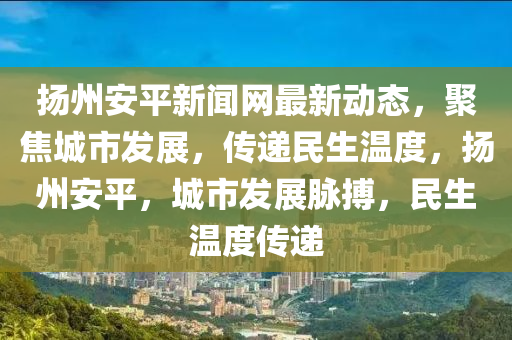 揚(yáng)州安平新聞網(wǎng)最新動(dòng)態(tài)，聚焦城市發(fā)展，傳遞民生溫度，揚(yáng)州安平，城市發(fā)展脈搏，民生溫度傳遞