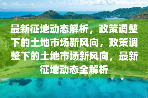 最新征地動態(tài)解析，政策調整下的土地市場新風向，政策調整下的土地市場新風向，最新征地動態(tài)全解析
