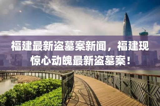 福建最新盜墓案新聞，福建現(xiàn)驚心動(dòng)魄最新盜墓案！