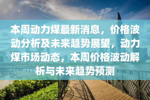 本周動力煤最新消息，價格波動分析及未來趨勢展望，動力煤市場動態(tài)，本周價格波動解析與未來趨勢預測
